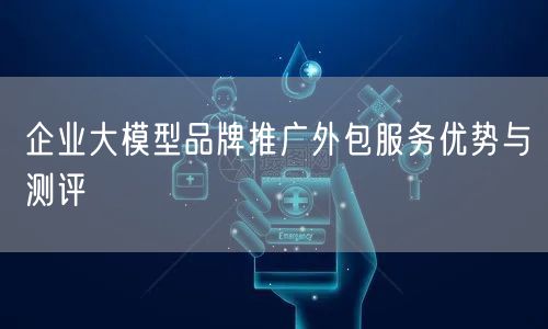 企业大模型品牌推广外包服务优势与测评