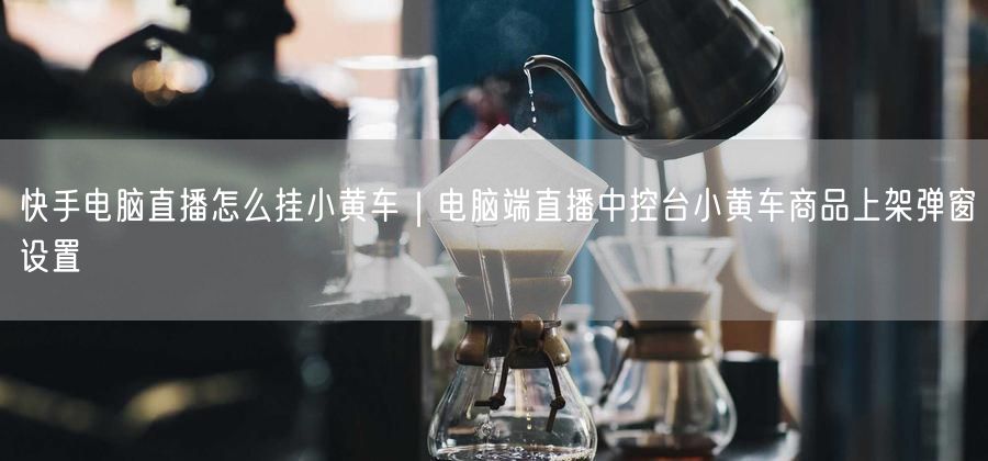 快手电脑直播怎么挂小黄车｜电脑端直播中控台小黄车商品上架弹窗设置