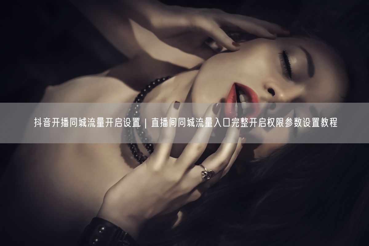 抖音开播同城流量开启设置｜直播间同城流量入口完整开启权限参数