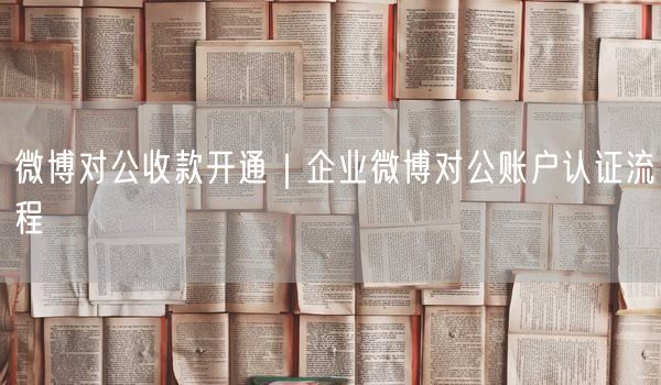 微博对公收款开通攻略：企业账户认证流程实操分享