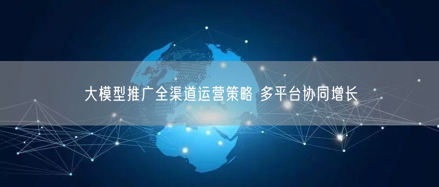 大模型推广：全渠道运营解锁多平台协同增长策略