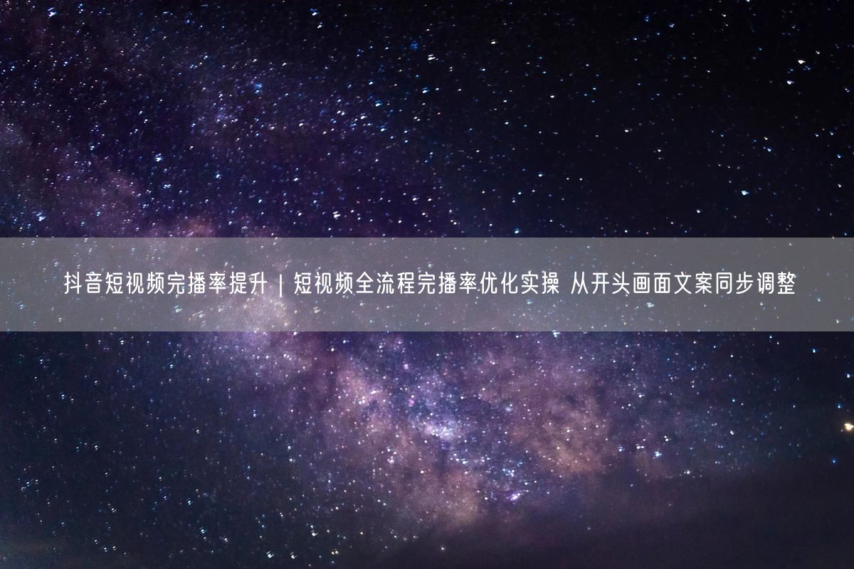 抖音短视频完播率提升｜短视频全流程完播率优化实操 从开头画面文案同步调整