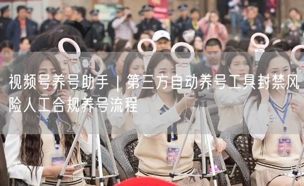 视频号养号助手靠谱吗？揭秘风险与人工合规养号流程