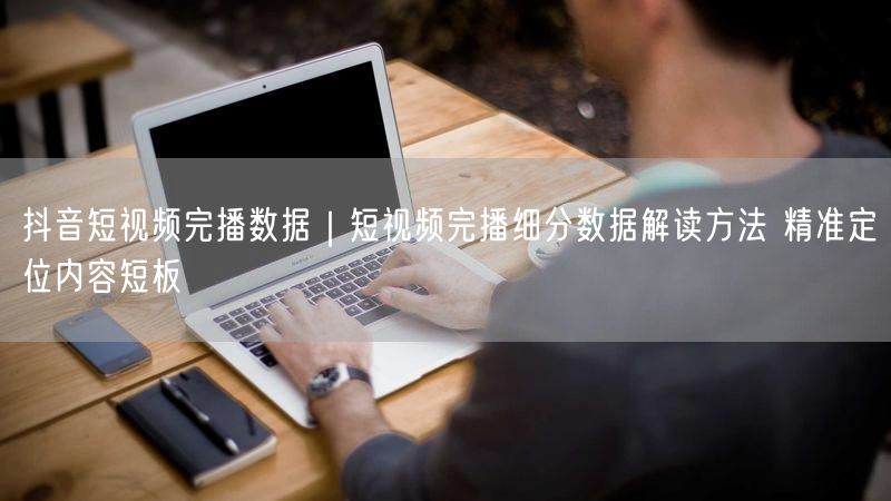 抖音短视频完播数据｜短视频完播细分数据解读方法 精准定位内容短板