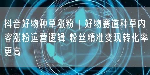 抖音好物种草涨粉｜好物赛道种草内容涨粉运营逻辑 粉丝精准变现转化率更高