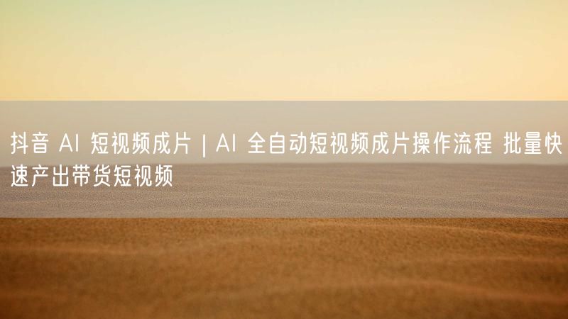 抖音 AI 短视频成片｜AI 全自动短视频成片操作流程 批量快速产出带货短视频
