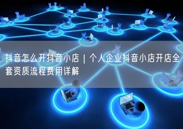 抖音怎么开抖音小店｜个人企业抖音小店开店全套资质流程费用详解
