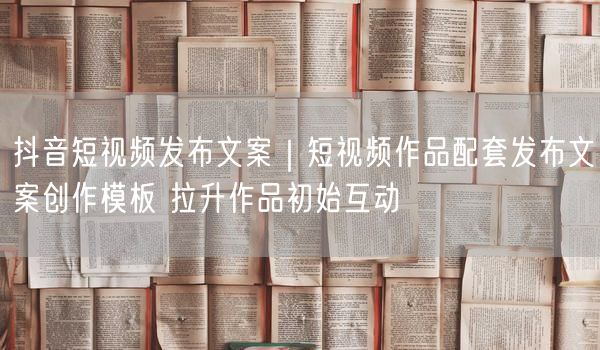 抖音短视频发布文案｜短视频作品配套发布文案创作模板 拉升作品初始互动