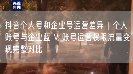 抖音个人号和企业号运营差异｜个人账号与企业蓝 V 账号运营权限流量变现完整对比