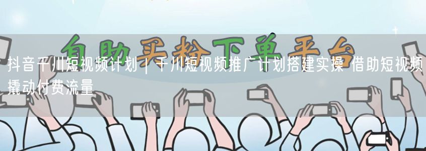 抖音千川短视频计划｜千川短视频推广计划搭建实操 借助短视频撬动付费流量