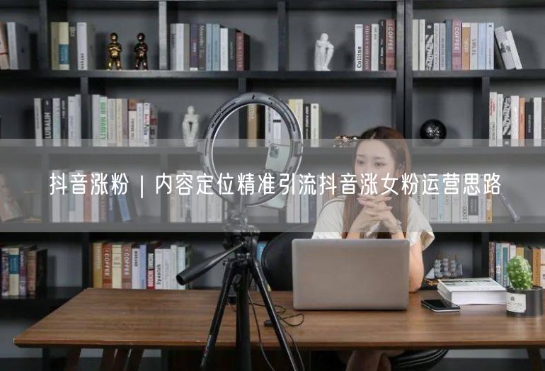 抖音涨粉｜内容定位精准引流抖音涨女粉运营思路