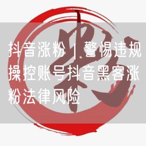 抖音涨粉实操指南：警惕违规操作与法律风险