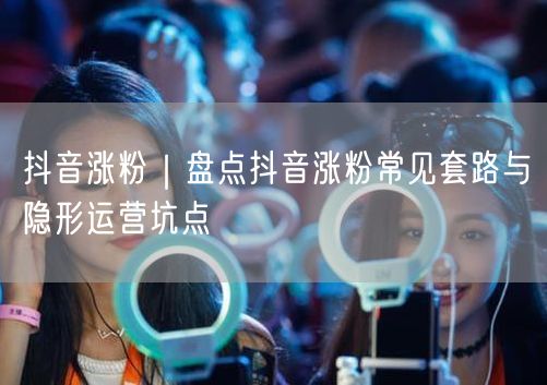 抖音涨粉秘籍：揭秘运营套路与避坑实操经验