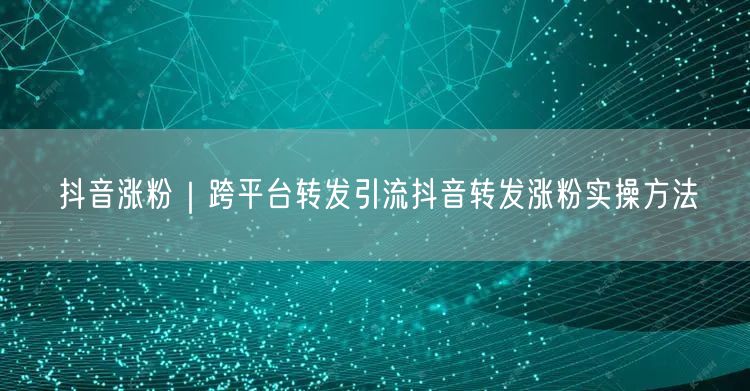 抖音涨粉秘籍：跨平台转发引流实操方法大公开