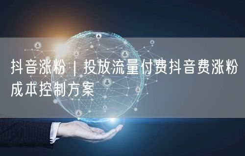 抖音涨粉秘籍：付费流量投放与成本控制实操方案