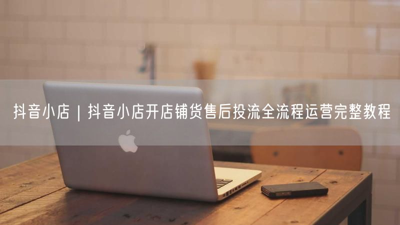 抖音小店全攻略：开店铺货+售后+投流运营教程