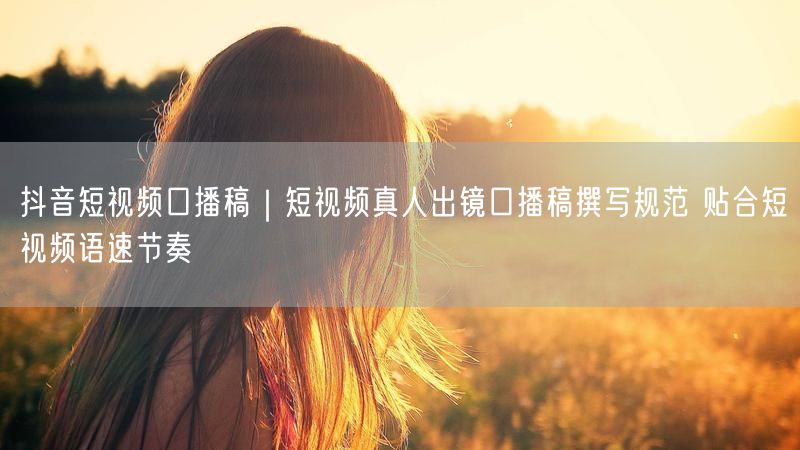 抖音短视频口播稿｜短视频真人出镜口播稿撰写规范 贴合短视频语速节奏