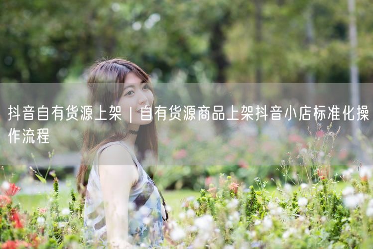 抖音自有货源上架｜自有货源商品上架抖音小店标准化操作流程