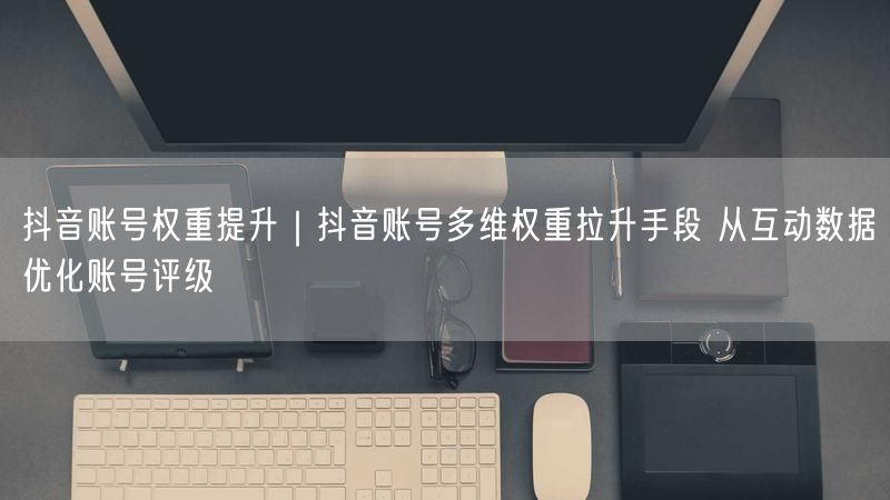 抖音账号权重提升｜抖音账号多维权重拉升手段 从互动数据优化账号评级