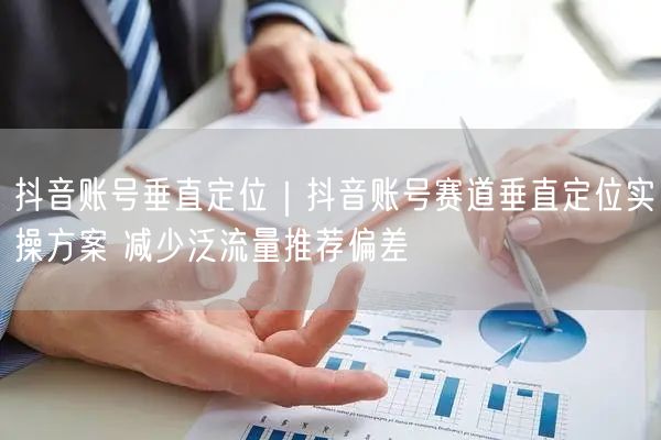 抖音账号垂直定位｜抖音账号赛道垂直定位实操方案 减少泛流量推荐偏差