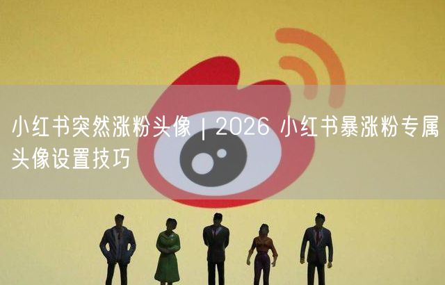 2026小红书涨粉秘籍：高转化头像设计引流技巧