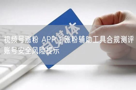 视频号涨粉 APP|涨粉辅助工具合规测评账号安全风险提示