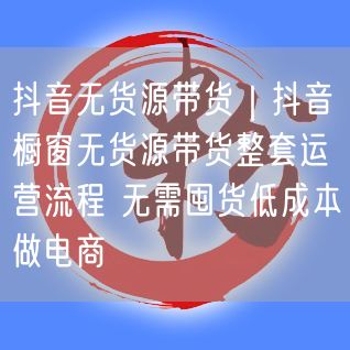 抖音无货源带货｜抖音橱窗无货源带货整套运营流程 无需囤货低成本做电商
