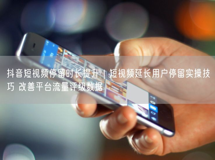 抖音短视频停留时长提升｜短视频延长用户停留实操技巧 改善平台流量评级数据