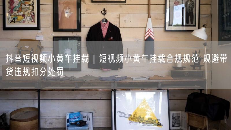 抖音短视频小黄车挂载｜短视频小黄车挂载合规规范 规避带货违规扣分处罚