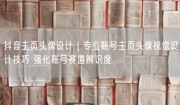 抖音主页头像设计｜专业账号主页头像视觉设计技巧 强化账号赛道辨识度