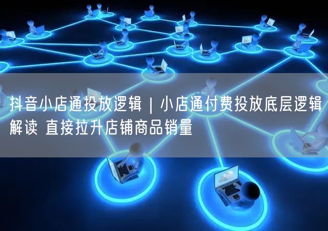 抖音小店通投放逻辑｜小店通付费投放底层逻辑解读 直接拉升店铺商品销量