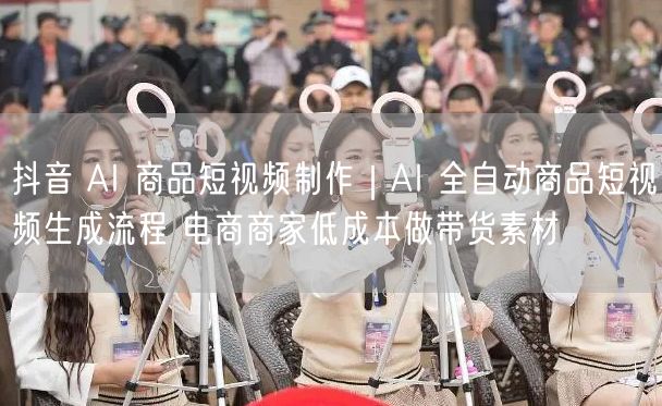 抖音 AI 商品短视频制作｜AI 全自动商品短视频生成流程 电商商家低成本做带货素材