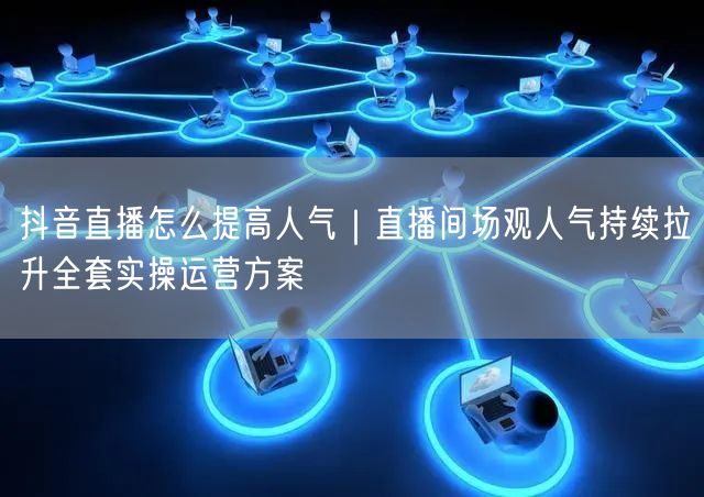 抖音直播怎么提高人气｜直播间场观人气持续拉升全套实操运营方案