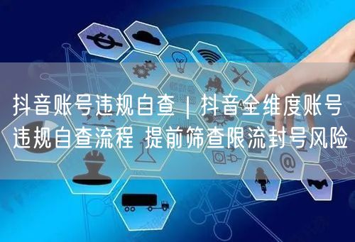 抖音账号违规自查｜抖音全维度账号违规自查流程 提前筛查限流封号风险