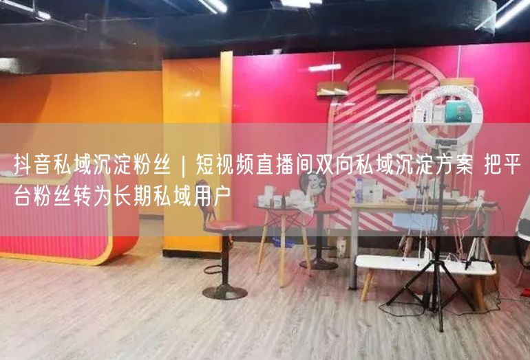 抖音私域沉淀粉丝｜短视频直播间双向私域沉淀方案 把平台粉丝转为长期私域用户