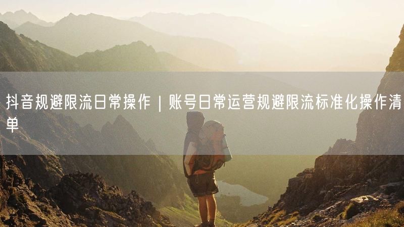 抖音规避限流日常操作｜账号日常运营规避限流标准化操作清单