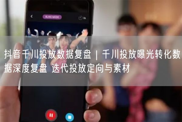 抖音千川投放数据复盘｜千川投放曝光转化数据深度复盘 迭代投放定向与素材