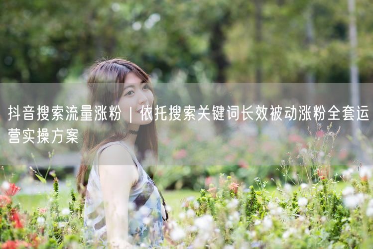 抖音搜索流量涨粉｜依托搜索关键词长效被动涨粉全套运营实操方案