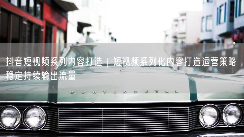 抖音短视频系列内容打造｜短视频系列化内容打造运营策略 稳定持续输出流量