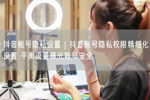 抖音账号隐私设置｜抖音账号隐私权限精细化设置 平衡流量曝光账号安全