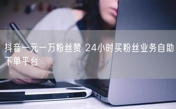 抖音一元一万粉丝赞 24小时买粉丝业务自助下单平台