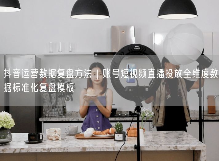 抖音运营数据复盘方法｜账号短视频直播投放全维度数据标准化复盘模板
