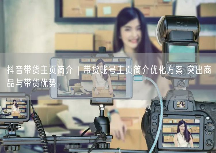 抖音带货主页简介｜带货账号主页简介优化方案 突出商品与带货优势