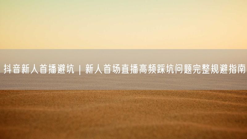 抖音新人首播避坑｜新人首场直播高频踩坑问题完整规避指南
