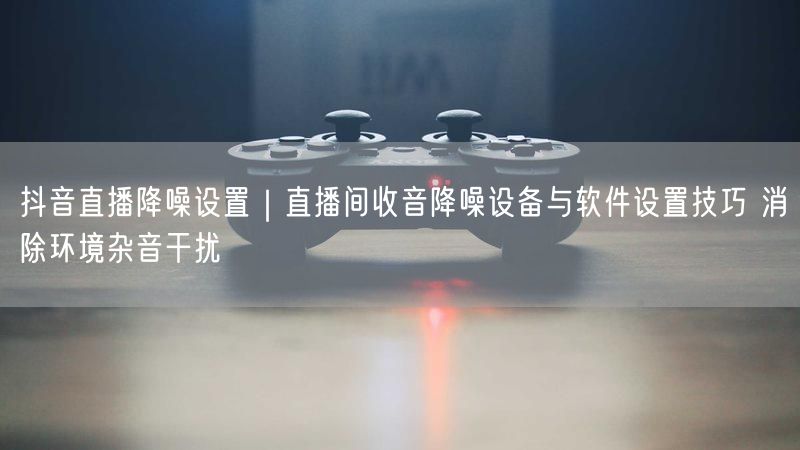 抖音直播降噪设置｜直播间收音降噪设备与软件设置技巧 消除环境杂音干扰