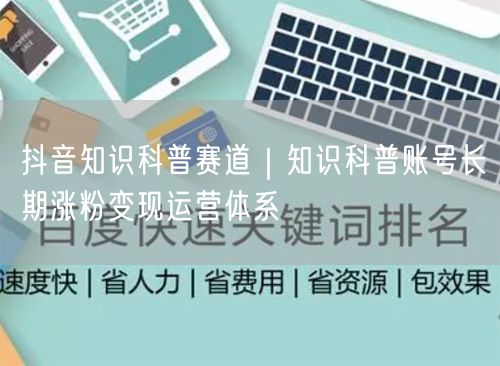 抖音知识科普赛道｜知识科普账号长期涨粉变现运营体系