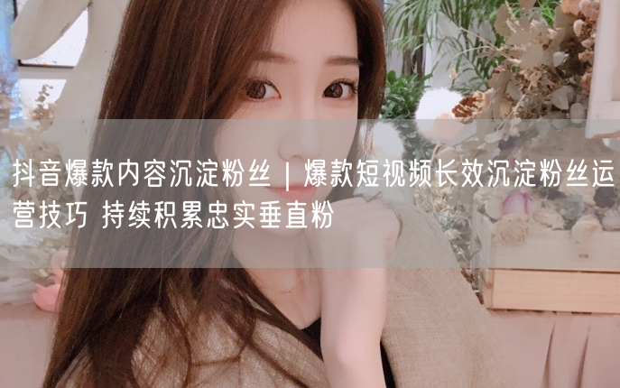抖音爆款内容沉淀粉丝｜爆款短视频长效沉淀粉丝运营技巧 持续积累忠实垂直粉