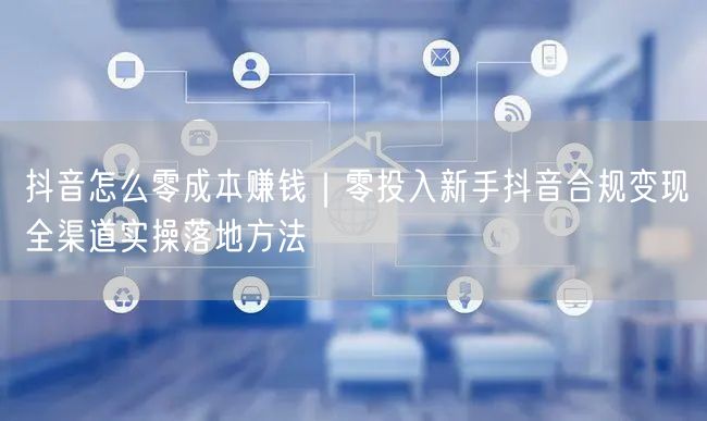 抖音怎么零成本赚钱｜零投入新手抖音合规变现全渠道实操落地方法