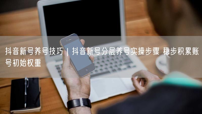 抖音新号养号技巧｜抖音新号分层养号实操步骤 稳步积累账号初始权重