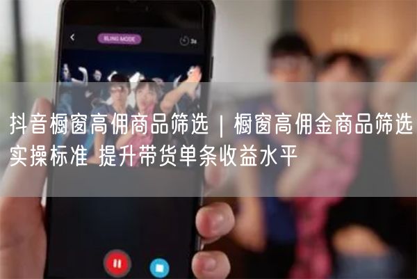 抖音橱窗高佣商品筛选｜橱窗高佣金商品筛选实操标准 提升带货单条收益水平